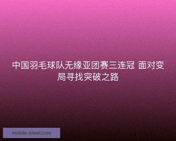 中国羽毛球队无缘亚团赛三连冠 面对变局寻找突破之路