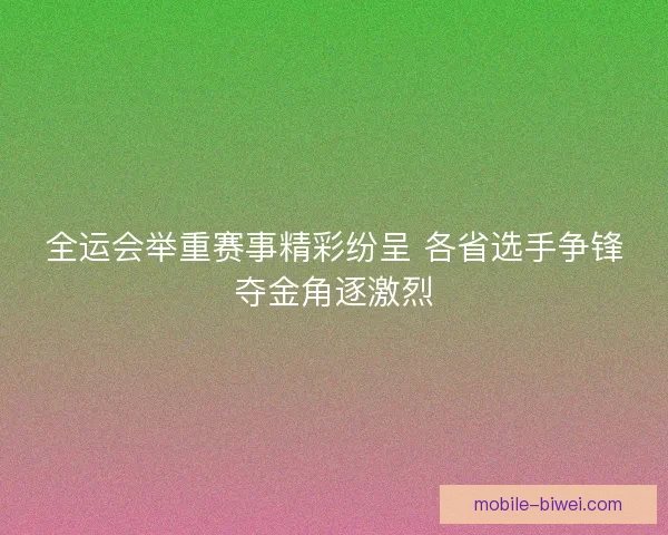 全运会举重赛事精彩纷呈 各省选手争锋夺金角逐激烈