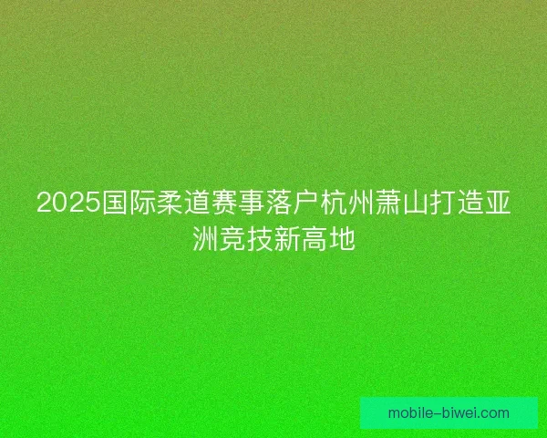 2025国际柔道赛事落户杭州萧山打造亚洲竞技新高地